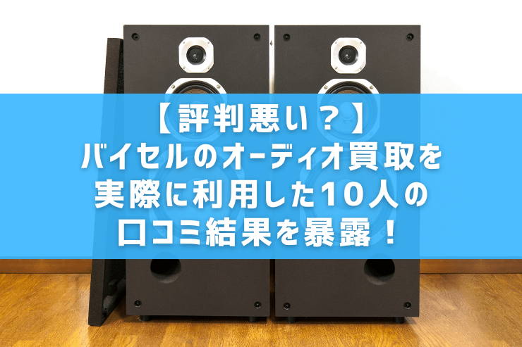【評判悪い？】バイセルのオーディオ買取を実際に利用した10人の口コミ結果を暴露！