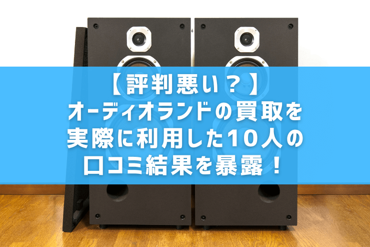【評判悪い？】オーディオランドの買取を実際に利用した10人の口コミ結果を暴露！