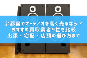 宇都宮でオーディオを高く売るなら？おすすめ買取業者9社を比較｜出張・宅配・店頭の選び方まで